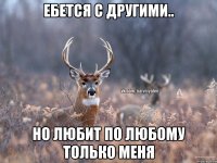 ебется с другими.. но любит по любому только меня