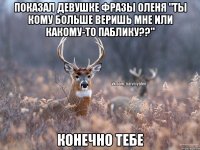 показал девушке фразы оленя "ты кому больше веришь мне или какому-то паблику??" конечно тебе