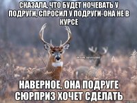 Сказала, что будет ночевать у подруги, спросил у подруги-она не в курсе Наверное, она подруге сюрприз хочет сделать