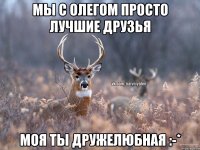 Мы с Олегом просто лучшие друзья Моя ты дружелюбная :-*