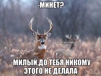 -минет? -милый,до тебя никому этого не делала