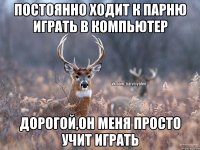 ПОСТОЯННО ХОДИТ К ПАРНЮ ИГРАТЬ В КОМПЬЮТЕР ДОРОГОЙ,ОН МЕНЯ ПРОСТО УЧИТ ИГРАТЬ