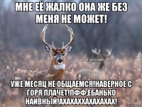 Мне её жалко она же без меня не может! Уже месяц не общаемся!Наверное с горя плачет!Пфф,ЕБАНЬКО НАИВНЫЙ!АХАХАХХАХАХАХАХ!