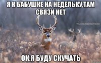 Я к бабушке на недельку,там связи нет Ок,я буду скучать