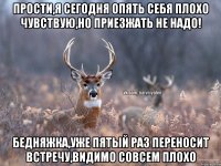 Прости,я сегодня опять себя плохо чувствую,но приезжать не надо! Бедняжка,уже пятый раз переносит встречу,видимо совсем плохо