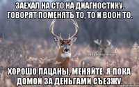 Заехал на СТО на диагностику. Говорят поменять то, то и воон то. Хорошо пацаны, меняйте. Я пока домой за деньгами съезжу.