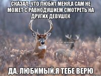 Сказал, что любит меня,а сам не может с равнодушием смотреть на других девушек Да, любимый,я тебе верю