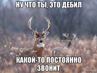 ну что ты, это дебил какой-то постоянно звонит