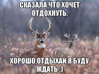 Сказала что хочет отдохнуть, Хорошо,отдыхай я буду ждать :)