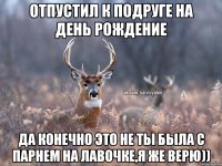 Отпустил к подруге на день рождение Да конечно это не ты была с парнем на лавочке,я же верю))