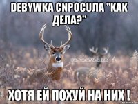 Deвywka cnpocuлa "kak дeлa?" Хотя ей похуй на них !