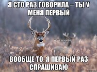 Я сто раз говорила – ты у меня первый Вообще то, я первый раз спрашиваю