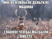 мне не нужны не деньги не машина главное что бы мы были вместе