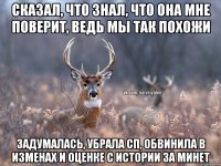 сказал, что знал, что она мне поверит, ведь мы так похожи задумалась, убрала сп, обвинила в изменах и оценке с истории за минет