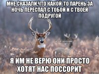 мне сказали,что какой-то парень за ночь переспал с тобой и с твоей подругой я им не верю,они просто хотят нас поссорит