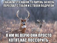 сказали,что какой-то парень за ночь переспал с тобой и с твоей подругой я им не верю,они просто хотят нас поссорить