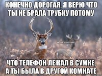 конечно дорогая, я верю что ты не брала трубку потому что телефон лежал в сумке, а ты была в другой комнате