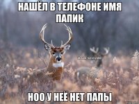 НАШЁЛ В ТЕЛЕФОНЕ ИМЯ ПАПИК НОО У НЕЁ НЕТ ПАПЫ