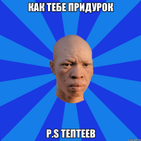 как тебе придурок P.S ТЕПТЕЕВ