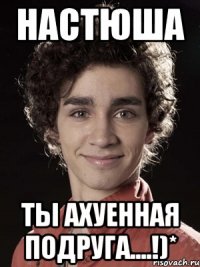 Настюша Ты ахуенная подруга....!)*