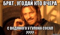 БРАТ , УГОДАЙ КТО ВЧЕРА С ВОДЯНОГО У ГУЛОКА СОСАЛ ????