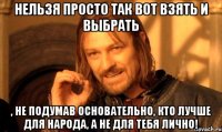 нельзя просто так вот взять и выбрать , не подумав основательно, кто лучше ДЛЯ НАРОДА, а не для тебя лично!