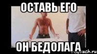 оставь его он бедолага