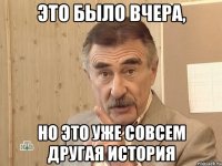 ЭТО БЫЛО ВЧЕРА, НО ЭТО УЖЕ СОВСЕМ ДРУГАЯ ИСТОРИЯ