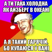 а ти така холодна як айзберг в океані а я такий гарячій, бо купаюся у вані