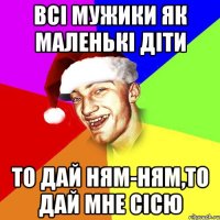 Всі мужики як маленькі діти то дай ням-ням,то дай мне сісю