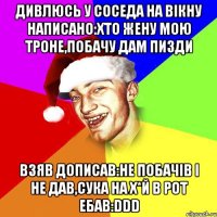 дивлюсь у соседа на вікну написано:хто жену мою троне,побачу дам пизди взяв дописав:не побачів і не дав,сука на х*й в рот ебав:DDD