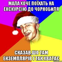 мала хоче поїхать на екскурсію до чорнобиля сказав,шо там екземплярів і так хватає