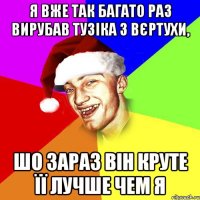 я вже так багато раз вирубав тузіка з вєртухи, шо зараз він круте її лучше чем я