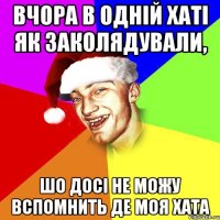 вчора в одній хаті як заколядували, шо досі не можу вспомнить де моя хата