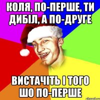 Коля, по-перше, ти дибіл, а по-друге вистачіть і того шо по-перше