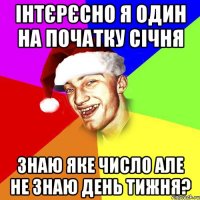 інтєрєсно я один на початку січня знаю яке число але не знаю день тижня?