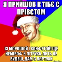 я прийшов к тібє с прівєтом із морошой і конфетой! ще неміроф є літруха. пить не будеш, дам с вєртухи