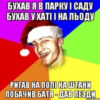 бухав я в парку і саду бухав у хаті і на льоду ригав на полі на штани побачив батя - дав пезди