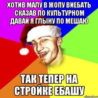 хотив малу в жопу виебать сказав по культурном давай я глыну по мешаю так тепер на стройке ебашу