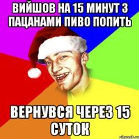 вийшов на 15 минут з пацанами пиво попить вернувся через 15 суток