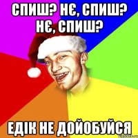 Спиш? Нє, спиш? нє, спиш? Едік не дойобуйся