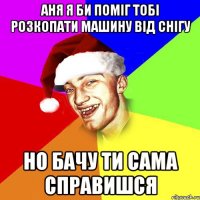 АНЯ Я БИ ПОМІГ ТОБІ РОЗКОПАТИ МАШИНУ ВІД СНІГУ НО БАЧУ ТИ САМА СПРАВИШСЯ