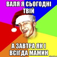 валя я сьогодні твій а завтра як і всігда мамин