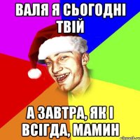 валя я сьогодні твій а завтра, як і всігда, мамин