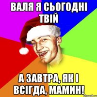 валя я сьогодні твій а завтра, як і всігда, мамин!