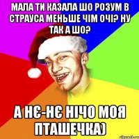 мала ти казала шо розум в страуса меньше чім очі? ну так а шо? а нє-нє нічо моя пташечка)