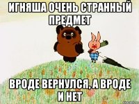 Игняша очень странный предмет вроде вернулся, а вроде и нет