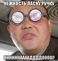 НЕЖНОСТЬ,ЛАСКУ,РУЧКУ ННННННААААДДДДОООО?