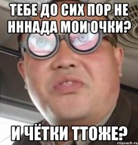 Тебе до сих пор не нннада мои очки? И чётки ттоже?