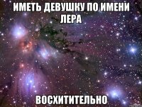 ИМЕТЬ ДЕВУШКУ ПО ИМЕНИ ЛЕРА ВОСХИТИТЕЛЬНО